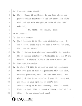 ·1· ·A.· I do not know, though.
·2· ·Q.· Okay.· What, if anything, do you know about who
·3· · · ·posted emails relating to the DRA issue and DTC's
·4· · · ·work, do you know who posted those to the town
·5· · · ·website?
·6· · · · · · · · ·MR. KLINE:· Objection.· Form.
·7· ·BY MR. SOUCY:
·8· ·Q.· You can answer.
·9· ·A.· Oh, I believe it is the town administration. I
10· · · ·don't know, there may have been a motion for that,
11· · · ·but I do not recall.
12· ·Q.· Okay.· Do you know who was responsible for posting
13· · · ·the documents relating to Woodsville Article 27 and
14· · · ·Woodsville Article 28 onto the town's website?
15· ·A.· Town administration.
16· ·Q.· So what I'd like to do now is read you responses
17· · · ·that DTC gave or made to questions that the town,
18· · · ·written questions, that the town sent over.· And
19· · · ·what I'd like to do is after I read it I will ask
20· · · ·you what is your opinion or what's your
21· · · ·understanding as to the accuracy.· Does it sound
22· · · ·right to you?· Does it sound accurate, that sort of
23· · · ·thing.· Do you understand that?
KEVIN KNAPP
Town of Haverhill vs Donahue Tucker & Ciandella
May 21, 2024
800.211.DEPO (3376)
EsquireSolutions.com
KEVIN KNAPP
Town of Haverhill vs Donahue Tucker & Ciandella
May 21, 2024
30
800.211.DEPO (3376)
EsquireSolutions.comYVer1f
 