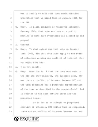 ·1· · · ·was to ratify to make sure town administration
·2· · · ·understood that we hired them on January 10th for
·3· · · ·the DRA.
·4· ·Q.· Okay.· In plain language or nonlawyer language,
·5· · · ·January 17th, that vote was done at a public
·6· · · ·meeting to make sure everything was cleaned up and
·7· · · ·proper?
·8· ·A.· Correct.
·9· ·Q.· Okay.· To what extent was that vote on January
10· · · ·17th, 2023, did that vote also apply to the board
11· · · ·of selectmen waiving any conflict of interest that
12· · · ·DTC might have had?
13· ·A.· I do not recall.
14· ·Q.· Okay.· Question No. 4 that the town sent over to
15· · · ·the DTC and they answered, the question asks, Why
16· · · ·was there a conflict of interest between DTC and
17· · · ·the town regarding DTC's purported representation
18· · · ·of the town as described in the counterclaim?· And
19· · · ·it relates to the rate setting issue and the
20· · · ·personnel issue.
21· · · · · · · · ·So as far as an alleged or purported
22· · · ·conflict of interest, DTC writes then or responded,
23· · · ·There was no conflict of interest between DTC and
KEVIN KNAPP
Town of Haverhill vs Donahue Tucker & Ciandella
May 21, 2024
800.211.DEPO (3376)
EsquireSolutions.com
KEVIN KNAPP
Town of Haverhill vs Donahue Tucker & Ciandella
May 21, 2024
32
800.211.DEPO (3376)
EsquireSolutions.comYVer1f
 