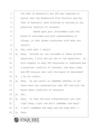 ·1· · · ·the Town of Haverhill; but DTC was required to
·2· · · ·ensure that the Woodsville Fire District and the
·3· · · ·Town of Haverhill were notified in writing of any
·4· · · ·potential conflict of interest.
·5· · · · · · · · ·Based upon your involvement with the
·6· · · ·board of selectmen and your understanding of
·7· · · ·things, is that answer consistent with what you
·8· · · ·recall?
·9· ·A.· Yes, with what I recall.
10· ·Q.· Okay.· Outside of, not included in these written
11· · · ·questions, I will ask you one or two questions.· So
12· · · ·with respect to what DTC discussed or indicated was
13· · · ·a potential conflict of interest, how many times
14· · · ·did DTC discuss that with the board of selectmen?
15· ·A.· I do not recall.
16· ·Q.· Okay.· Do you recall or remember whether or not
17· · · ·there were any conversations that DTC had with the
18· · · ·board about conflicts of interest?
19· ·A.· Yes.
20· ·Q.· Okay.· So they did have conversations; you just
21· · · ·right here, right now don't remember how many?
22· ·A.· I don't remember how many and how they were --
23· ·Q.· Okay.
KEVIN KNAPP
Town of Haverhill vs Donahue Tucker & Ciandella
May 21, 2024
800.211.DEPO (3376)
EsquireSolutions.com
KEVIN KNAPP
Town of Haverhill vs Donahue Tucker & Ciandella
May 21, 2024
33
800.211.DEPO (3376)
EsquireSolutions.comYVer1f
 