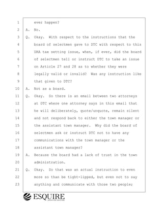 ·1· · · ·ever happen?
·2· ·A.· No.
·3· ·Q.· Okay.· With respect to the instructions that the
·4· · · ·board of selectmen gave to DTC with respect to this
·5· · · ·DRA tax setting issue, when, if ever, did the board
·6· · · ·of selectmen tell or instruct DTC to take an issue
·7· · · ·on Article 27 and 28 as to whether they were
·8· · · ·legally valid or invalid?· Was any instruction like
·9· · · ·that given to DTC?
10· ·A.· Not as a board.
11· ·Q.· Okay.· So there is an email between two attorneys
12· · · ·at DTC where one attorney says in this email that
13· · · ·he will deliberately, quote/unquote, remain silent
14· · · ·and not respond back to either the town manager or
15· · · ·the assistant town manager.· Why did the board of
16· · · ·selectmen ask or instruct DTC not to have any
17· · · ·communications with the town manager or the
18· · · ·assistant town manager?
19· ·A.· Because the board had a lack of trust in the town
20· · · ·administration.
21· ·Q.· Okay.· So that was an actual instruction to even
22· · · ·more so than be tight-lipped, but even not to say
23· · · ·anything and communicate with those two people;
KEVIN KNAPP
Town of Haverhill vs Donahue Tucker & Ciandella
May 21, 2024
800.211.DEPO (3376)
EsquireSolutions.com
KEVIN KNAPP
Town of Haverhill vs Donahue Tucker & Ciandella
May 21, 2024
36
800.211.DEPO (3376)
EsquireSolutions.comYVer1f
 