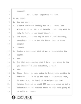 ·1· · · ·correct?
·2· · · · · · · · ·MR. KLINE:· Objection to form.
·3· ·BY MR. SOUCY:
·4· ·Q.· You can answer.
·5· ·A.· I don't remember exactly how it all went, was
·6· · · ·worded or said, but I do remember that they were to
·7· · · ·not, to talk to the board directly.
·8· ·Q.· The board, if I can say it sort of collectively,
·9· · · ·everybody, Talk to us, the board, not to other
10· · · ·people?
11· ·A.· Correct.
12· ·Q.· Again, a nonlawyer kind of way of explaining it,
13· · · ·right?
14· ·A.· Yes.
15· ·Q.· And that explanation that I have just given is how
16· · · ·you understood that situation, right?
17· ·A.· Yes.
18· ·Q.· Okay.· Prior to the, prior to Woodsville sending in
19· · · ·Articles 27 and 28 to the Town of Haverhill when,
20· · · ·if ever, did the board of selectmen ask Town
21· · · ·Manager Codling to email DRA and ask about or get a
22· · · ·determination of whether those things were going to
23· · · ·be valid or legal?
KEVIN KNAPP
Town of Haverhill vs Donahue Tucker & Ciandella
May 21, 2024
800.211.DEPO (3376)
EsquireSolutions.com
KEVIN KNAPP
Town of Haverhill vs Donahue Tucker & Ciandella
May 21, 2024
37
800.211.DEPO (3376)
EsquireSolutions.comYVer1f
 