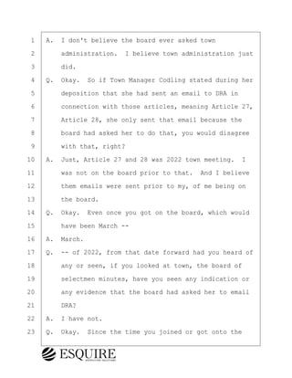 ·1· ·A.· I don't believe the board ever asked town
·2· · · ·administration.· I believe town administration just
·3· · · ·did.
·4· ·Q.· Okay.· So if Town Manager Codling stated during her
·5· · · ·deposition that she had sent an email to DRA in
·6· · · ·connection with those articles, meaning Article 27,
·7· · · ·Article 28, she only sent that email because the
·8· · · ·board had asked her to do that, you would disagree
·9· · · ·with that, right?
10· ·A.· Just, Article 27 and 28 was 2022 town meeting. I
11· · · ·was not on the board prior to that.· And I believe
12· · · ·them emails were sent prior to my, of me being on
13· · · ·the board.
14· ·Q.· Okay.· Even once you got on the board, which would
15· · · ·have been March --
16· ·A.· March.
17· ·Q.· -- of 2022, from that date forward had you heard of
18· · · ·any or seen, if you looked at town, the board of
19· · · ·selectmen minutes, have you seen any indication or
20· · · ·any evidence that the board had asked her to email
21· · · ·DRA?
22· ·A.· I have not.
23· ·Q.· Okay.· Since the time you joined or got onto the
KEVIN KNAPP
Town of Haverhill vs Donahue Tucker & Ciandella
May 21, 2024
800.211.DEPO (3376)
EsquireSolutions.com
KEVIN KNAPP
Town of Haverhill vs Donahue Tucker & Ciandella
May 21, 2024
38
800.211.DEPO (3376)
EsquireSolutions.comYVer1f
 