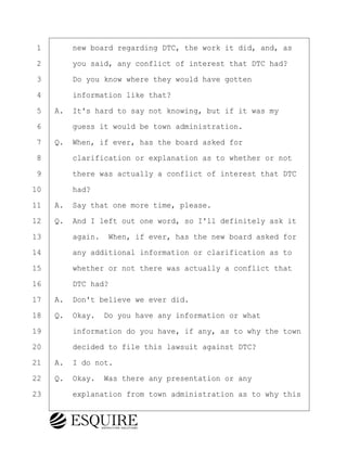 ·1· · · ·new board regarding DTC, the work it did, and, as
·2· · · ·you said, any conflict of interest that DTC had?
·3· · · ·Do you know where they would have gotten
·4· · · ·information like that?
·5· ·A.· It's hard to say not knowing, but if it was my
·6· · · ·guess it would be town administration.
·7· ·Q.· When, if ever, has the board asked for
·8· · · ·clarification or explanation as to whether or not
·9· · · ·there was actually a conflict of interest that DTC
10· · · ·had?
11· ·A.· Say that one more time, please.
12· ·Q.· And I left out one word, so I'll definitely ask it
13· · · ·again.· When, if ever, has the new board asked for
14· · · ·any additional information or clarification as to
15· · · ·whether or not there was actually a conflict that
16· · · ·DTC had?
17· ·A.· Don't believe we ever did.
18· ·Q.· Okay.· Do you have any information or what
19· · · ·information do you have, if any, as to why the town
20· · · ·decided to file this lawsuit against DTC?
21· ·A.· I do not.
22· ·Q.· Okay.· Was there any presentation or any
23· · · ·explanation from town administration as to why this
KEVIN KNAPP
Town of Haverhill vs Donahue Tucker & Ciandella
May 21, 2024
800.211.DEPO (3376)
EsquireSolutions.com
KEVIN KNAPP
Town of Haverhill vs Donahue Tucker & Ciandella
May 21, 2024
42
800.211.DEPO (3376)
EsquireSolutions.comYVer1f
 