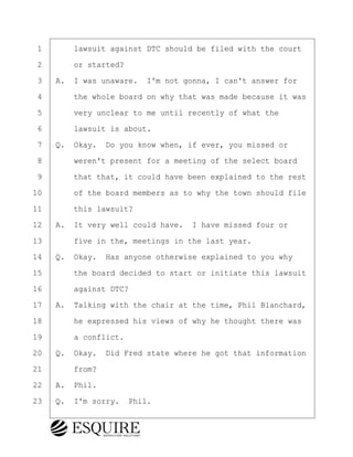 ·1· · · ·lawsuit against DTC should be filed with the court
·2· · · ·or started?
·3· ·A.· I was unaware.· I'm not gonna, I can't answer for
·4· · · ·the whole board on why that was made because it was
·5· · · ·very unclear to me until recently of what the
·6· · · ·lawsuit is about.
·7· ·Q.· Okay.· Do you know when, if ever, you missed or
·8· · · ·weren't present for a meeting of the select board
·9· · · ·that that, it could have been explained to the rest
10· · · ·of the board members as to why the town should file
11· · · ·this lawsuit?
12· ·A.· It very well could have.· I have missed four or
13· · · ·five in the, meetings in the last year.
14· ·Q.· Okay.· Has anyone otherwise explained to you why
15· · · ·the board decided to start or initiate this lawsuit
16· · · ·against DTC?
17· ·A.· Talking with the chair at the time, Phil Blanchard,
18· · · ·he expressed his views of why he thought there was
19· · · ·a conflict.
20· ·Q.· Okay.· Did Fred state where he got that information
21· · · ·from?
22· ·A.· Phil.
23· ·Q.· I'm sorry.· Phil.
KEVIN KNAPP
Town of Haverhill vs Donahue Tucker & Ciandella
May 21, 2024
800.211.DEPO (3376)
EsquireSolutions.com
KEVIN KNAPP
Town of Haverhill vs Donahue Tucker & Ciandella
May 21, 2024
43
800.211.DEPO (3376)
EsquireSolutions.comYVer1f
 