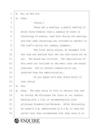 ·1· ·A.· No, he did not.
·2· ·Q.· Okay.
·3· · · · · · · · ·(Pause.)
·4· · · · · · · · ·There was a meeting, a public meeting in
·5· · · ·which Steve Robbins read a summary of event or
·6· · · ·chronology of events, read this during the meeting,
·7· · · ·and that same chronology was included as exhibit to
·8· · · ·the town's motion for summary judgment.
·9· · · · · · · · ·The first entry states, On December 27th
10· · · ·the town was advised that the tax rate would not be
11· · · ·set.· The board was notified.· The implications of
12· · · ·this were not outlined in the email that the board
13· · · ·received.· And no further communication was
14· · · ·received from the administration.
15· · · · · · · · ·Do you agree with what Steve wrote in
16· · · ·that entry?
17· ·A.· Yes.
18· ·Q.· Okay.· The next entry in this is January 3rd, and
19· · · ·he stated, We discussed the issue at our regular
20· · · ·meeting with a list of recommendations from
21· · · ·attorneys Drummond and Woodsum.· After discussion,
22· · · ·we asked D & W, abbreviated as D & W, to send the
23· · · ·letter that they recommended that they send it on
KEVIN KNAPP
Town of Haverhill vs Donahue Tucker & Ciandella
May 21, 2024
800.211.DEPO (3376)
EsquireSolutions.com
KEVIN KNAPP
Town of Haverhill vs Donahue Tucker & Ciandella
May 21, 2024
44
800.211.DEPO (3376)
EsquireSolutions.comYVer1f
 