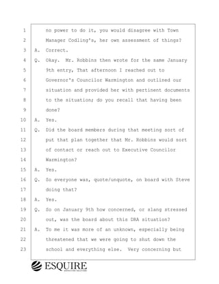 ·1· · · ·no power to do it, you would disagree with Town
·2· · · ·Manager Codling's, her own assessment of things?
·3· ·A.· Correct.
·4· ·Q.· Okay.· Mr. Robbins then wrote for the same January
·5· · · ·9th entry, That afternoon I reached out to
·6· · · ·Governor's Councilor Warmington and outlined our
·7· · · ·situation and provided her with pertinent documents
·8· · · ·to the situation; do you recall that having been
·9· · · ·done?
10· ·A.· Yes.
11· ·Q.· Did the board members during that meeting sort of
12· · · ·put that plan together that Mr. Robbins would sort
13· · · ·of contact or reach out to Executive Councilor
14· · · ·Warmington?
15· ·A.· Yes.
16· ·Q.· So everyone was, quote/unquote, on board with Steve
17· · · ·doing that?
18· ·A.· Yes.
19· ·Q.· So on January 9th how concerned, or slang stressed
20· · · ·out, was the board about this DRA situation?
21· ·A.· To me it was more of an unknown, especially being
22· · · ·threatened that we were going to shut down the
23· · · ·school and everything else.· Very concerning but
KEVIN KNAPP
Town of Haverhill vs Donahue Tucker & Ciandella
May 21, 2024
800.211.DEPO (3376)
EsquireSolutions.com
KEVIN KNAPP
Town of Haverhill vs Donahue Tucker & Ciandella
May 21, 2024
46
800.211.DEPO (3376)
EsquireSolutions.comYVer1f
 