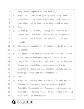 ·1· · · ·very unknowledgeable of how that was.
·2· ·Q.· Okay.· So it had to be pretty concerning, then, if
·3· · · ·collectively the board didn't even know, sort of,
·4· · · ·what direction to head in or what could be done?
·5· ·A.· Yes.
·6· ·Q.· At that point in time, January 9th, what do you
·7· · · ·recall about how much time the board thought that
·8· · · ·it had to figure it out and resolve it, do you
·9· · · ·recall?
10· ·A.· Our, way we thought it, we needed to do it as soon
11· · · ·as possible.
12· ·Q.· All right.· The next entry is January 10th.· Steve
13· · · ·wrote, Second emergency meeting.· We voted to
14· · · ·change law firms to DTC, and he writes out Donahue,
15· · · ·Tucker and Ciandella, lawyers because D & W,
16· · · ·Drummond Woodsum, was not reacting quickly enough.
17· · · ·Would you agree with that statement?
18· ·A.· Yes.
19· ·Q.· Okay.· Mr. Robbins then writes in the next entry,
20· · · ·January 11, Emergency meeting scheduled with
21· · · ·Councilor Warmington for Thursday, and nonmeeting
22· · · ·with DTC for January 12th.· Do you recall a meeting
23· · · ·with Councilor Warmington?
KEVIN KNAPP
Town of Haverhill vs Donahue Tucker & Ciandella
May 21, 2024
800.211.DEPO (3376)
EsquireSolutions.com
KEVIN KNAPP
Town of Haverhill vs Donahue Tucker & Ciandella
May 21, 2024
47
800.211.DEPO (3376)
EsquireSolutions.comYVer1f
 