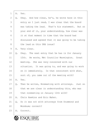 ·1· ·A.· Yes.
·2· ·Q.· Okay.· And how clear, he's, he wrote here in this
·3· · · ·entry as I just read, I was clear that the board
·4· · · ·was taking the lead.· That's his statement.· But on
·5· · · ·your end of it, your understanding, how clear was
·6· · · ·it at that moment in time that the board had
·7· · · ·discussed and agreed that it was going to be taking
·8· · · ·the lead on this DRA issue?
·9· ·A.· Very clear.
10· ·Q.· Okay.· The next entry that he has is for January
11· · · ·12th.· He wrote, Met Councilor Warmington.· Great
12· · · ·meeting.· She was very concerned with our
13· · · ·situation.· It was going to, and was going to work
14· · · ·on it immediately.· Is that consistent with what,
15· · · ·sort of, you came out of the meeting with?
16· ·A.· Yes.
17· ·Q.· Then he writes, Nonmeeting with attorneys.· Just so
18· · · ·that we are clear in understanding this, who was
19· · · ·that nonmeeting on January 12th with?
20· ·A.· Chris Hawkins and Eric Maher.
21· ·Q.· So it was not with attorneys from Drummond and
22· · · ·Woodsum; correct?
23· ·A.· Correct.
KEVIN KNAPP
Town of Haverhill vs Donahue Tucker & Ciandella
May 21, 2024
800.211.DEPO (3376)
EsquireSolutions.com
KEVIN KNAPP
Town of Haverhill vs Donahue Tucker & Ciandella
May 21, 2024
49
800.211.DEPO (3376)
EsquireSolutions.comYVer1f
 