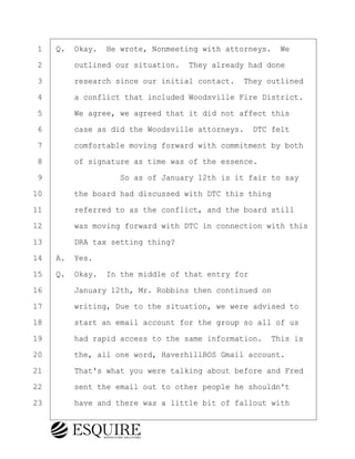 ·1· ·Q.· Okay.· He wrote, Nonmeeting with attorneys.· We
·2· · · ·outlined our situation.· They already had done
·3· · · ·research since our initial contact.· They outlined
·4· · · ·a conflict that included Woodsville Fire District.
·5· · · ·We agree, we agreed that it did not affect this
·6· · · ·case as did the Woodsville attorneys.· DTC felt
·7· · · ·comfortable moving forward with commitment by both
·8· · · ·of signature as time was of the essence.
·9· · · · · · · · ·So as of January 12th is it fair to say
10· · · ·the board had discussed with DTC this thing
11· · · ·referred to as the conflict, and the board still
12· · · ·was moving forward with DTC in connection with this
13· · · ·DRA tax setting thing?
14· ·A.· Yes.
15· ·Q.· Okay.· In the middle of that entry for
16· · · ·January 12th, Mr. Robbins then continued on
17· · · ·writing, Due to the situation, we were advised to
18· · · ·start an email account for the group so all of us
19· · · ·had rapid access to the same information.· This is
20· · · ·the, all one word, HaverhillBOS Gmail account.
21· · · ·That's what you were talking about before and Fred
22· · · ·sent the email out to other people he shouldn't
23· · · ·have and there was a little bit of fallout with
KEVIN KNAPP
Town of Haverhill vs Donahue Tucker & Ciandella
May 21, 2024
800.211.DEPO (3376)
EsquireSolutions.com
KEVIN KNAPP
Town of Haverhill vs Donahue Tucker & Ciandella
May 21, 2024
50
800.211.DEPO (3376)
EsquireSolutions.comYVer1f
 