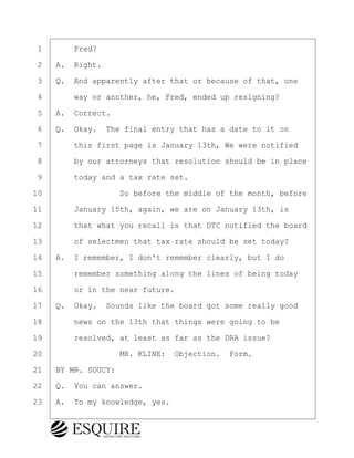 ·1· · · ·Fred?
·2· ·A.· Right.
·3· ·Q.· And apparently after that or because of that, one
·4· · · ·way or another, he, Fred, ended up resigning?
·5· ·A.· Correct.
·6· ·Q.· Okay.· The final entry that has a date to it on
·7· · · ·this first page is January 13th, We were notified
·8· · · ·by our attorneys that resolution should be in place
·9· · · ·today and a tax rate set.
10· · · · · · · · ·So before the middle of the month, before
11· · · ·January 15th, again, we are on January 13th, is
12· · · ·that what you recall is that DTC notified the board
13· · · ·of selectmen that tax rate should be set today?
14· ·A.· I remember, I don't remember clearly, but I do
15· · · ·remember something along the lines of being today
16· · · ·or in the near future.
17· ·Q.· Okay.· Sounds like the board got some really good
18· · · ·news on the 13th that things were going to be
19· · · ·resolved, at least as far as the DRA issue?
20· · · · · · · · ·MR. KLINE:· Objection.· Form.
21· ·BY MR. SOUCY:
22· ·Q.· You can answer.
23· ·A.· To my knowledge, yes.
KEVIN KNAPP
Town of Haverhill vs Donahue Tucker & Ciandella
May 21, 2024
800.211.DEPO (3376)
EsquireSolutions.com
KEVIN KNAPP
Town of Haverhill vs Donahue Tucker & Ciandella
May 21, 2024
51
800.211.DEPO (3376)
EsquireSolutions.comYVer1f
 