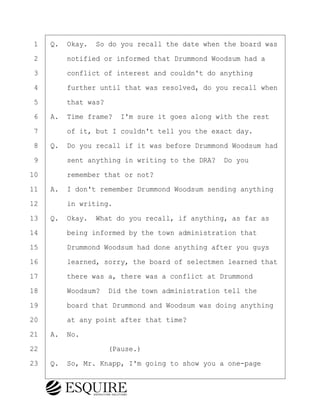 ·1· ·Q.· Okay.· So do you recall the date when the board was
·2· · · ·notified or informed that Drummond Woodsum had a
·3· · · ·conflict of interest and couldn't do anything
·4· · · ·further until that was resolved, do you recall when
·5· · · ·that was?
·6· ·A.· Time frame?· I'm sure it goes along with the rest
·7· · · ·of it, but I couldn't tell you the exact day.
·8· ·Q.· Do you recall if it was before Drummond Woodsum had
·9· · · ·sent anything in writing to the DRA?· Do you
10· · · ·remember that or not?
11· ·A.· I don't remember Drummond Woodsum sending anything
12· · · ·in writing.
13· ·Q.· Okay.· What do you recall, if anything, as far as
14· · · ·being informed by the town administration that
15· · · ·Drummond Woodsum had done anything after you guys
16· · · ·learned, sorry, the board of selectmen learned that
17· · · ·there was a, there was a conflict at Drummond
18· · · ·Woodsum?· Did the town administration tell the
19· · · ·board that Drummond and Woodsum was doing anything
20· · · ·at any point after that time?
21· ·A.· No.
22· · · · · · · · ·(Pause.)
23· ·Q.· So, Mr. Knapp, I'm going to show you a one-page
KEVIN KNAPP
Town of Haverhill vs Donahue Tucker & Ciandella
May 21, 2024
800.211.DEPO (3376)
EsquireSolutions.com
KEVIN KNAPP
Town of Haverhill vs Donahue Tucker & Ciandella
May 21, 2024
52
800.211.DEPO (3376)
EsquireSolutions.comYVer1f
 