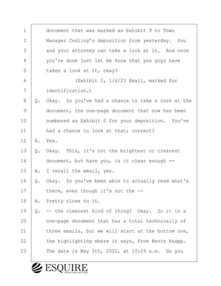 ·1· · · ·document that was marked as Exhibit 9 to Town
·2· · · ·Manager Codling's deposition from yesterday.· You
·3· · · ·and your attorney can take a look at it.· And once
·4· · · ·you're done just let me know that you guys have
·5· · · ·taken a look at it, okay?
·6· · · · · · · · ·(Exhibit 2, 1/6/23 Email, marked for
·7· · · ·identification.)
·8· ·Q.· Okay.· So you've had a chance to take a look at the
·9· · · ·document, the one-page document that now has been
10· · · ·numbered as Exhibit 2 for your deposition.· You've
11· · · ·had a chance to look at that; correct?
12· ·A.· Yes.
13· ·Q.· Okay.· This, it's not the brightest or clearest
14· · · ·document, but have you, is it clear enough --
15· ·A.· I recall the email, yes.
16· ·Q.· Okay.· So you've been able to actually read what's
17· · · ·there, even though it's not the --
18· ·A.· Pretty close to it.
19· ·Q.· -- the clearest kind of thing?· Okay.· So it is a
20· · · ·one-page document that has a total technically of
21· · · ·three emails, but we will start at the bottom one,
22· · · ·the highlighting where it says, From Kevin Knapp.
23· · · ·The date is May 5th, 2022, at 10:29 a.m.· Do you
KEVIN KNAPP
Town of Haverhill vs Donahue Tucker & Ciandella
May 21, 2024
800.211.DEPO (3376)
EsquireSolutions.com
KEVIN KNAPP
Town of Haverhill vs Donahue Tucker & Ciandella
May 21, 2024
53
800.211.DEPO (3376)
EsquireSolutions.comYVer1f
 