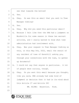 ·1· · · ·see that towards the bottom?
·2· ·A.· Yes.
·3· ·Q.· Okay.· So was this an email that you sent to Town
·4· · · ·Manager Codling?
·5· ·A.· Yes.
·6· ·Q.· Okay.· Why did you send this particular email?
·7· ·A.· Because I felt like that the DRA had a judgment on
·8· · · ·Woodsville for some reason in these two warrant
·9· · · ·articles, and I really wanted to know what town
10· · · ·administration had involvement with.
11· ·Q.· Okay.· Was your request to Town Manager Codling on
12· · · ·this, in this May 5th, 2022, email the result of
13· · · ·any resident of town of Haverhill asking you,
14· · · ·through your connections with the town, to gather
15· · · ·up documents?
16· ·A.· I could not say that anyone in particular.· A lot
17· · · ·of people were curious, though.
18· ·Q.· Okay.· So you sent this email because you thought,
19· · · ·like you said, DRA already had some kind of
20· · · ·judgment or decision that it had in its mind about
21· · · ·this Article 27 and Article 28?
22· · · · · · · · ·MR. KLINE:· Objection.· Form.
23
KEVIN KNAPP
Town of Haverhill vs Donahue Tucker & Ciandella
May 21, 2024
800.211.DEPO (3376)
EsquireSolutions.com
KEVIN KNAPP
Town of Haverhill vs Donahue Tucker & Ciandella
May 21, 2024
54
800.211.DEPO (3376)
EsquireSolutions.comYVer1f
 