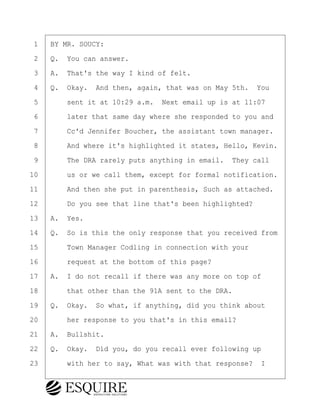 ·1· ·BY MR. SOUCY:
·2· ·Q.· You can answer.
·3· ·A.· That's the way I kind of felt.
·4· ·Q.· Okay.· And then, again, that was on May 5th.· You
·5· · · ·sent it at 10:29 a.m.· Next email up is at 11:07
·6· · · ·later that same day where she responded to you and
·7· · · ·Cc'd Jennifer Boucher, the assistant town manager.
·8· · · ·And where it's highlighted it states, Hello, Kevin.
·9· · · ·The DRA rarely puts anything in email.· They call
10· · · ·us or we call them, except for formal notification.
11· · · ·And then she put in parenthesis, Such as attached.
12· · · ·Do you see that line that's been highlighted?
13· ·A.· Yes.
14· ·Q.· So is this the only response that you received from
15· · · ·Town Manager Codling in connection with your
16· · · ·request at the bottom of this page?
17· ·A.· I do not recall if there was any more on top of
18· · · ·that other than the 91A sent to the DRA.
19· ·Q.· Okay.· So what, if anything, did you think about
20· · · ·her response to you that's in this email?
21· ·A.· Bullshit.
22· ·Q.· Okay.· Did you, do you recall ever following up
23· · · ·with her to say, What was with that response? I
KEVIN KNAPP
Town of Haverhill vs Donahue Tucker & Ciandella
May 21, 2024
800.211.DEPO (3376)
EsquireSolutions.com
KEVIN KNAPP
Town of Haverhill vs Donahue Tucker & Ciandella
May 21, 2024
55
800.211.DEPO (3376)
EsquireSolutions.comYVer1f
 