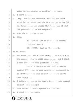 ·1· · · ·asked for documents, or anything like that.
·2· ·A.· I don't recall.
·3· ·Q.· Okay.· How do you reconcile, what do you think
·4· · · ·about her response that she gave to you on May 5th
·5· · · ·now having seen the emails that were part of what
·6· · · ·DRA produced in the 91A response?
·7· ·A.· That she was lying to me.
·8· ·Q.· Okay.
·9· · · · · · · · ·MR. SOUCY:· Can we go off the record?
10· · · · · · · · ·(Recess taken.)
11· · · · · · · · ·MR. SOUCY:· Back on the record.
12· ·BY MR. SOUCY:
13· ·Q.· Mr. Knapp, we took a brief recess.· We are back on
14· · · ·the record.· You're still under oath.· And I think
15· · · ·I have got a few more questions for you.
16· · · · · · · · ·So with respect to the town's lawsuit
17· · · ·against DTC, what is your opinion or assessment as
18· · · ·to whether or not this lawsuit is in the town's
19· · · ·best interest?
20· ·A.· I believe it was in the town's best -- this current
21· · · ·lawsuit (indicating)?
22· ·Q.· This current lawsuit against DTC; correct.
23· ·A.· I think it's bullshit.
KEVIN KNAPP
Town of Haverhill vs Donahue Tucker & Ciandella
May 21, 2024
800.211.DEPO (3376)
EsquireSolutions.com
KEVIN KNAPP
Town of Haverhill vs Donahue Tucker & Ciandella
May 21, 2024
56
800.211.DEPO (3376)
EsquireSolutions.comYVer1f
 