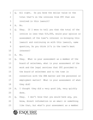·1· ·Q.· All right.· Do you know the dollar value or the
·2· · · ·total that's on the invoices from DTC that are
·3· · · ·involved in this lawsuit?
·4· ·A.· No.
·5· ·Q.· Okay.· If I were to tell you that the total of the
·6· · · ·invoice is less than $15,000, would your opinion or
·7· · · ·assessment of the town's interest in bringing this
·8· · · ·lawsuit and continuing on with this lawsuit, same
·9· · · ·question, Do you think it's in the town's best
10· · · ·interest?
11· ·A.· No.
12· ·Q.· Okay.· What is your assessment as a member of the
13· · · ·board of selectmen, what is your assessment of the
14· · · ·work and the legal services that DTC provided to
15· · · ·the board of selectmen and to the town in
16· · · ·connection with the DRA matter and the personnel or
17· · · ·employment matter?· What is your assessment of what
18· · · ·they did?
19· ·A.· I thought they did a very good job, very quickly
20· · · ·done.
21· ·Q.· Okay.· I don't know that you would have any, you
22· · · ·know, direct information or an email or something
23· · · ·like that, but what's your assessment as a member
KEVIN KNAPP
Town of Haverhill vs Donahue Tucker & Ciandella
May 21, 2024
800.211.DEPO (3376)
EsquireSolutions.com
KEVIN KNAPP
Town of Haverhill vs Donahue Tucker & Ciandella
May 21, 2024
57
800.211.DEPO (3376)
EsquireSolutions.comYVer1f
 