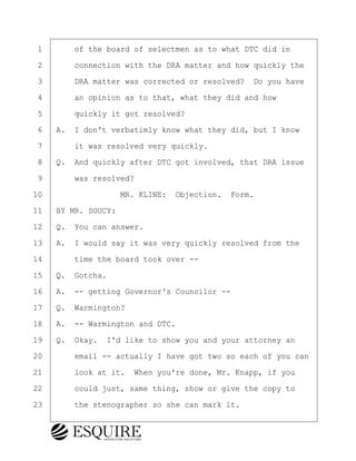 ·1· · · ·of the board of selectmen as to what DTC did in
·2· · · ·connection with the DRA matter and how quickly the
·3· · · ·DRA matter was corrected or resolved?· Do you have
·4· · · ·an opinion as to that, what they did and how
·5· · · ·quickly it got resolved?
·6· ·A.· I don't verbatimly know what they did, but I know
·7· · · ·it was resolved very quickly.
·8· ·Q.· And quickly after DTC got involved, that DRA issue
·9· · · ·was resolved?
10· · · · · · · · ·MR. KLINE:· Objection.· Form.
11· ·BY MR. SOUCY:
12· ·Q.· You can answer.
13· ·A.· I would say it was very quickly resolved from the
14· · · ·time the board took over --
15· ·Q.· Gotcha.
16· ·A.· -- getting Governor's Councilor --
17· ·Q.· Warmington?
18· ·A.· -- Warmington and DTC.
19· ·Q.· Okay.· I'd like to show you and your attorney an
20· · · ·email -- actually I have got two so each of you can
21· · · ·look at it.· When you're done, Mr. Knapp, if you
22· · · ·could just, same thing, show or give the copy to
23· · · ·the stenographer so she can mark it.
KEVIN KNAPP
Town of Haverhill vs Donahue Tucker & Ciandella
May 21, 2024
800.211.DEPO (3376)
EsquireSolutions.com
KEVIN KNAPP
Town of Haverhill vs Donahue Tucker & Ciandella
May 21, 2024
58
800.211.DEPO (3376)
EsquireSolutions.comYVer1f
 