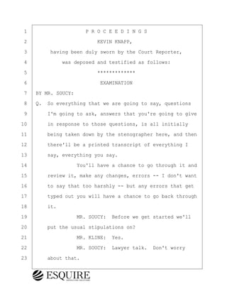 ·1· · · · · · · · · · P R O C E E D I N G S
·2· · · · · · · · · · · · KEVIN KNAPP,
·3· · · · having been duly sworn by the Court Reporter,
·4· · · · · · was deposed and testified as follows:
·5· · · · · · · · · · · · *************
·6· · · · · · · · · · · · ·EXAMINATION
·7· ·BY MR. SOUCY:
·8· ·Q.· So everything that we are going to say, questions
·9· · · ·I'm going to ask, answers that you're going to give
10· · · ·in response to those questions, is all initially
11· · · ·being taken down by the stenographer here, and then
12· · · ·there'll be a printed transcript of everything I
13· · · ·say, everything you say.
14· · · · · · · · ·You'll have a chance to go through it and
15· · · ·review it, make any changes, errors -- I don't want
16· · · ·to say that too harshly -- but any errors that get
17· · · ·typed out you will have a chance to go back through
18· · · ·it.
19· · · · · · · · ·MR. SOUCY:· Before we get started we'll
20· · · ·put the usual stipulations on?
21· · · · · · · · ·MR. KLINE:· Yes.
22· · · · · · · · ·MR. SOUCY:· Lawyer talk.· Don't worry
23· · · ·about that.
KEVIN KNAPP
Town of Haverhill vs Donahue Tucker & Ciandella
May 21, 2024
800.211.DEPO (3376)
EsquireSolutions.com
KEVIN KNAPP
Town of Haverhill vs Donahue Tucker & Ciandella
May 21, 2024
5
800.211.DEPO (3376)
EsquireSolutions.comYVer1f
 
