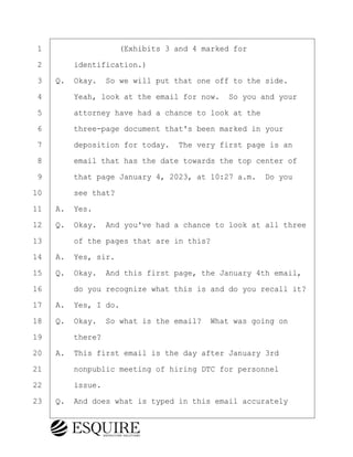 ·1· · · · · · · · ·(Exhibits 3 and 4 marked for
·2· · · ·identification.)
·3· ·Q.· Okay.· So we will put that one off to the side.
·4· · · ·Yeah, look at the email for now.· So you and your
·5· · · ·attorney have had a chance to look at the
·6· · · ·three-page document that's been marked in your
·7· · · ·deposition for today.· The very first page is an
·8· · · ·email that has the date towards the top center of
·9· · · ·that page January 4, 2023, at 10:27 a.m.· Do you
10· · · ·see that?
11· ·A.· Yes.
12· ·Q.· Okay.· And you've had a chance to look at all three
13· · · ·of the pages that are in this?
14· ·A.· Yes, sir.
15· ·Q.· Okay.· And this first page, the January 4th email,
16· · · ·do you recognize what this is and do you recall it?
17· ·A.· Yes, I do.
18· ·Q.· Okay.· So what is the email?· What was going on
19· · · ·there?
20· ·A.· This first email is the day after January 3rd
21· · · ·nonpublic meeting of hiring DTC for personnel
22· · · ·issue.
23· ·Q.· And does what is typed in this email accurately
KEVIN KNAPP
Town of Haverhill vs Donahue Tucker & Ciandella
May 21, 2024
800.211.DEPO (3376)
EsquireSolutions.com
KEVIN KNAPP
Town of Haverhill vs Donahue Tucker & Ciandella
May 21, 2024
59
800.211.DEPO (3376)
EsquireSolutions.comYVer1f
 