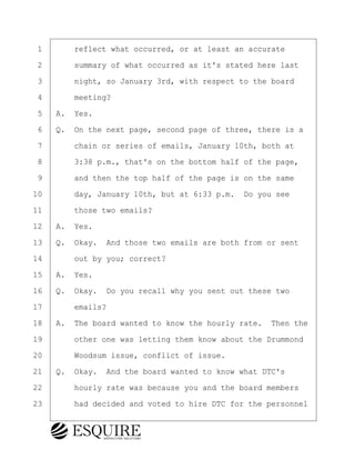 ·1· · · ·reflect what occurred, or at least an accurate
·2· · · ·summary of what occurred as it's stated here last
·3· · · ·night, so January 3rd, with respect to the board
·4· · · ·meeting?
·5· ·A.· Yes.
·6· ·Q.· On the next page, second page of three, there is a
·7· · · ·chain or series of emails, January 10th, both at
·8· · · ·3:38 p.m., that's on the bottom half of the page,
·9· · · ·and then the top half of the page is on the same
10· · · ·day, January 10th, but at 6:33 p.m.· Do you see
11· · · ·those two emails?
12· ·A.· Yes.
13· ·Q.· Okay.· And those two emails are both from or sent
14· · · ·out by you; correct?
15· ·A.· Yes.
16· ·Q.· Okay.· Do you recall why you sent out these two
17· · · ·emails?
18· ·A.· The board wanted to know the hourly rate.· Then the
19· · · ·other one was letting them know about the Drummond
20· · · ·Woodsum issue, conflict of issue.
21· ·Q.· Okay.· And the board wanted to know what DTC's
22· · · ·hourly rate was because you and the board members
23· · · ·had decided and voted to hire DTC for the personnel
KEVIN KNAPP
Town of Haverhill vs Donahue Tucker & Ciandella
May 21, 2024
800.211.DEPO (3376)
EsquireSolutions.com
KEVIN KNAPP
Town of Haverhill vs Donahue Tucker & Ciandella
May 21, 2024
60
800.211.DEPO (3376)
EsquireSolutions.comYVer1f
 
