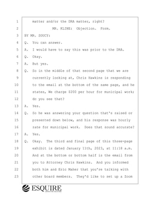 ·1· · · ·matter and/or the DRA matter, right?
·2· · · · · · · · ·MR. KLINE:· Objection.· Form.
·3· ·BY MR. SOUCY:
·4· ·Q.· You can answer.
·5· ·A.· I would have to say this was prior to the DRA.
·6· ·Q.· Okay.
·7· ·A.· But yes.
·8· ·Q.· So in the middle of that second page that we are
·9· · · ·currently looking at, Chris Hawkins is responding
10· · · ·to the email at the bottom of the same page, and he
11· · · ·states, We charge $200 per hour for municipal work;
12· · · ·do you see that?
13· ·A.· Yes.
14· ·Q.· So he was answering your question that's raised or
15· · · ·presented down below, and his response was hourly
16· · · ·rate for municipal work.· Does that sound accurate?
17· ·A.· Yes.
18· ·Q.· Okay.· The third and final page of this three-page
19· · · ·exhibit is dated January 11th, 2023, at 11:18 a.m.
20· · · ·And at the bottom or bottom half is the email from
21· · · ·you to Attorney Chris Hawkins.· And you informed
22· · · ·both him and Eric Maher that you're talking with
23· · · ·other board members.· They'd like to set up a Zoom
KEVIN KNAPP
Town of Haverhill vs Donahue Tucker & Ciandella
May 21, 2024
800.211.DEPO (3376)
EsquireSolutions.com
KEVIN KNAPP
Town of Haverhill vs Donahue Tucker & Ciandella
May 21, 2024
61
800.211.DEPO (3376)
EsquireSolutions.comYVer1f
 