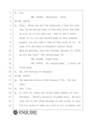 ·1· ·A.· Yes.
·2· · · · · · · · ·MR. KLINE:· Objection.· Form.
·3· ·BY MR. SOUCY:
·4· ·Q.· Okay.· Those are all the questions I have for that
·5· · · ·one, so we can put that in the thin stack and then
·6· · · ·we will go to the next one.· And it has a cover
·7· · · ·sheet to it, but the second page of this stapled
·8· · · ·packet, you can take a look at the title of it.· It
·9· · · ·says it's the Town of Haverhill Select Board
10· · · ·Meeting Minutes, and then Tuesday January 17, 2023;
11· · · ·do you see that?· The second page in?
12· · · · · · · · ·MR. KLINE:· Right here.
13· · · · · · · · ·MR. SOUCY:· No, second page.· I count the
14· · · ·first page.
15· ·A.· Oh, the meeting of January?
16· ·BY MR. SOUCY:
17· ·Q.· The meeting minutes from January 17th.· You see
18· · · ·that?
19· ·A.· Yes, I do.
20· ·Q.· So this is, there are actual page numbers to this
21· · · ·document.· There's actually 14 pages here.· We will
22· · · ·just cut to the chase because on the clock, if you,
23· · · ·I'm not going to make you look at all 14 pages, you
KEVIN KNAPP
Town of Haverhill vs Donahue Tucker & Ciandella
May 21, 2024
800.211.DEPO (3376)
EsquireSolutions.com
KEVIN KNAPP
Town of Haverhill vs Donahue Tucker & Ciandella
May 21, 2024
63
800.211.DEPO (3376)
EsquireSolutions.comYVer1f
 
