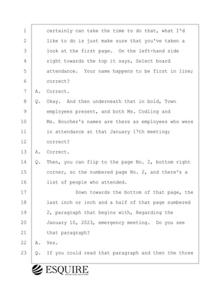 ·1· · · ·certainly can take the time to do that, what I'd
·2· · · ·like to do is just make sure that you've taken a
·3· · · ·look at the first page.· On the left-hand side
·4· · · ·right towards the top it says, Select board
·5· · · ·attendance.· Your name happens to be first in line;
·6· · · ·correct?
·7· ·A.· Correct.
·8· ·Q.· Okay.· And then underneath that in bold, Town
·9· · · ·employees present, and both Ms. Codling and
10· · · ·Ms. Boucher's names are there as employees who were
11· · · ·in attendance at that January 17th meeting;
12· · · ·correct?
13· ·A.· Correct.
14· ·Q.· Then, you can flip to the page No. 2, bottom right
15· · · ·corner, so the numbered page No. 2, and there's a
16· · · ·list of people who attended.
17· · · · · · · · ·Down towards the bottom of that page, the
18· · · ·last inch or inch and a half of that page numbered
19· · · ·2, paragraph that begins with, Regarding the
20· · · ·January 10, 2023, emergency meeting.· Do you see
21· · · ·that paragraph?
22· ·A.· Yes.
23· ·Q.· If you could read that paragraph and then the three
KEVIN KNAPP
Town of Haverhill vs Donahue Tucker & Ciandella
May 21, 2024
800.211.DEPO (3376)
EsquireSolutions.com
KEVIN KNAPP
Town of Haverhill vs Donahue Tucker & Ciandella
May 21, 2024
64
800.211.DEPO (3376)
EsquireSolutions.comYVer1f
 