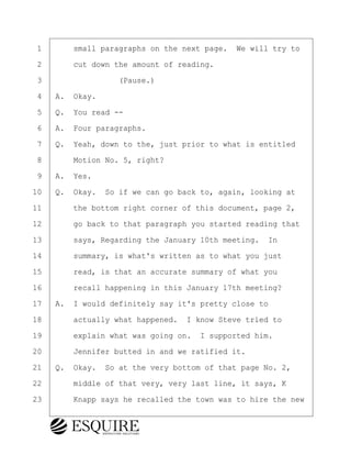 ·1· · · ·small paragraphs on the next page.· We will try to
·2· · · ·cut down the amount of reading.
·3· · · · · · · · ·(Pause.)
·4· ·A.· Okay.
·5· ·Q.· You read --
·6· ·A.· Four paragraphs.
·7· ·Q.· Yeah, down to the, just prior to what is entitled
·8· · · ·Motion No. 5, right?
·9· ·A.· Yes.
10· ·Q.· Okay.· So if we can go back to, again, looking at
11· · · ·the bottom right corner of this document, page 2,
12· · · ·go back to that paragraph you started reading that
13· · · ·says, Regarding the January 10th meeting.· In
14· · · ·summary, is what's written as to what you just
15· · · ·read, is that an accurate summary of what you
16· · · ·recall happening in this January 17th meeting?
17· ·A.· I would definitely say it's pretty close to
18· · · ·actually what happened.· I know Steve tried to
19· · · ·explain what was going on.· I supported him.
20· · · ·Jennifer butted in and we ratified it.
21· ·Q.· Okay.· So at the very bottom of that page No. 2,
22· · · ·middle of that very, very last line, it says, K
23· · · ·Knapp says he recalled the town was to hire the new
KEVIN KNAPP
Town of Haverhill vs Donahue Tucker & Ciandella
May 21, 2024
800.211.DEPO (3376)
EsquireSolutions.com
KEVIN KNAPP
Town of Haverhill vs Donahue Tucker & Ciandella
May 21, 2024
65
800.211.DEPO (3376)
EsquireSolutions.comYVer1f
 