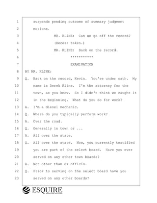 ·1· · · ·suspends pending outcome of summary judgment
·2· · · ·motions.
·3· · · · · · · · ·MR. KLINE:· Can we go off the record?
·4· · · · · · · · ·(Recess taken.)
·5· · · · · · · · ·MR. KLINE:· Back on the record.
·6· · · · · · · · · · · · ·***********
·7· · · · · · · · · · · · ·EXAMINATION
·8· ·BY MR. KLINE:
·9· ·Q.· Back on the record, Kevin.· You're under oath.· My
10· · · ·name is Derek Kline.· I'm the attorney for the
11· · · ·town, as you know.· So I didn't think we caught it
12· · · ·in the beginning.· What do you do for work?
13· ·A.· I'm a diesel mechanic.
14· ·Q.· Where do you typically perform work?
15· ·A.· Over the road.
16· ·Q.· Generally in town or ...
17· ·A.· All over the state.
18· ·Q.· All over the state.· Now, you currently testified
19· · · ·you are part of the select board.· Have you ever
20· · · ·served on any other town boards?
21· ·A.· Not other than ex officio.
22· ·Q.· Prior to serving on the select board have you
23· · · ·served on any other boards?
KEVIN KNAPP
Town of Haverhill vs Donahue Tucker & Ciandella
May 21, 2024
800.211.DEPO (3376)
EsquireSolutions.com
KEVIN KNAPP
Town of Haverhill vs Donahue Tucker & Ciandella
May 21, 2024
67
800.211.DEPO (3376)
EsquireSolutions.comYVer1f
 