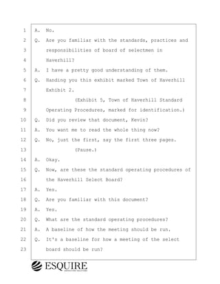 ·1· ·A.· No.
·2· ·Q.· Are you familiar with the standards, practices and
·3· · · ·responsibilities of board of selectmen in
·4· · · ·Haverhill?
·5· ·A.· I have a pretty good understanding of them.
·6· ·Q.· Handing you this exhibit marked Town of Haverhill
·7· · · ·Exhibit 2.
·8· · · · · · · · ·(Exhibit 5, Town of Haverhill Standard
·9· · · ·Operating Procedures, marked for identification.)
10· ·Q.· Did you review that document, Kevin?
11· ·A.· You want me to read the whole thing now?
12· ·Q.· No, just the first, say the first three pages.
13· · · · · · · · ·(Pause.)
14· ·A.· Okay.
15· ·Q.· Now, are these the standard operating procedures of
16· · · ·the Haverhill Select Board?
17· ·A.· Yes.
18· ·Q.· Are you familiar with this document?
19· ·A.· Yes.
20· ·Q.· What are the standard operating procedures?
21· ·A.· A baseline of how the meeting should be run.
22· ·Q.· It's a baseline for how a meeting of the select
23· · · ·board should be run?
KEVIN KNAPP
Town of Haverhill vs Donahue Tucker & Ciandella
May 21, 2024
800.211.DEPO (3376)
EsquireSolutions.com
KEVIN KNAPP
Town of Haverhill vs Donahue Tucker & Ciandella
May 21, 2024
68
800.211.DEPO (3376)
EsquireSolutions.comYVer1f
 