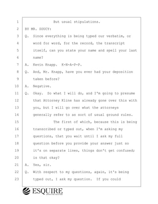 ·1· · · · · · · · ·But usual stipulations.
·2· ·BY MR. SOUCY:
·3· ·Q.· Since everything is being typed our verbatim, or
·4· · · ·word for word, for the record, the transcript
·5· · · ·itself, can you state your name and spell your last
·6· · · ·name?
·7· ·A.· Kevin Knapp.· K-N-A-P-P.
·8· ·Q.· And, Mr. Knapp, have you ever had your deposition
·9· · · ·taken before?
10· ·A.· Negative.
11· ·Q.· Okay.· So what I will do, and I'm going to presume
12· · · ·that Attorney Kline has already gone over this with
13· · · ·you, but I will go over what the attorneys
14· · · ·generally refer to as sort of usual ground rules.
15· · · · · · · · ·The first of which, because this is being
16· · · ·transcribed or typed out, when I'm asking my
17· · · ·questions, that you wait until I ask my full
18· · · ·question before you provide your answer just so
19· · · ·it's on separate lines, things don't get confused;
20· · · ·is that okay?
21· ·A.· Yes, sir.
22· ·Q.· With respect to my questions, again, it's being
23· · · ·typed out, I ask my question.· If you could
KEVIN KNAPP
Town of Haverhill vs Donahue Tucker & Ciandella
May 21, 2024
800.211.DEPO (3376)
EsquireSolutions.com
KEVIN KNAPP
Town of Haverhill vs Donahue Tucker & Ciandella
May 21, 2024
6
800.211.DEPO (3376)
EsquireSolutions.comYVer1f
 