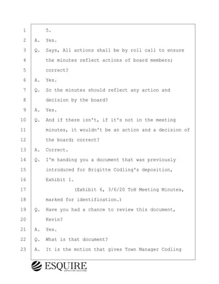 ·1· · · ·5.
·2· ·A.· Yes.
·3· ·Q.· Says, All actions shall be by roll call to ensure
·4· · · ·the minutes reflect actions of board members;
·5· · · ·correct?
·6· ·A.· Yes.
·7· ·Q.· So the minutes should reflect any action and
·8· · · ·decision by the board?
·9· ·A.· Yes.
10· ·Q.· And if there isn't, if it's not in the meeting
11· · · ·minutes, it wouldn't be an action and a decision of
12· · · ·the board; correct?
13· ·A.· Correct.
14· ·Q.· I'm handing you a document that was previously
15· · · ·introduced for Brigitte Codling's deposition,
16· · · ·Exhibit 1.
17· · · · · · · · ·(Exhibit 6, 3/6/20 ToH Meeting Minutes,
18· · · ·marked for identification.)
19· ·Q.· Have you had a chance to review this document,
20· · · ·Kevin?
21· ·A.· Yes.
22· ·Q.· What is that document?
23· ·A.· It is the motion that gives Town Manager Codling
KEVIN KNAPP
Town of Haverhill vs Donahue Tucker & Ciandella
May 21, 2024
800.211.DEPO (3376)
EsquireSolutions.com
KEVIN KNAPP
Town of Haverhill vs Donahue Tucker & Ciandella
May 21, 2024
70
800.211.DEPO (3376)
EsquireSolutions.comYVer1f
 