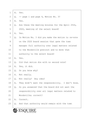 ·1· ·A.· Yes.
·2· ·Q.· -- page 1 and page 4, Motion No. 3?
·3· ·A.· Yes.
·4· ·Q.· Are these the meeting minutes for the April 25th,
·5· · · ·2022, meeting of the select board?
·6· ·A.· Yes.
·7· ·Q.· In Motion No. 3 did you make the motion to re-vote
·8· · · ·on the 2020 board session that gave the town
·9· · · ·manager full authority over legal matters related
10· · · ·to the Woodsville precinct and to move that
11· · · ·authority to the select board?
12· ·A.· Yes.
13· ·Q.· Did that motion die with no second vote?
14· ·A.· Yes, it did.
15· ·Q.· Do you know why?
16· ·A.· Not really.
17· ·Q.· Not really?· Any idea?
18· ·A.· They didn't want the responsibility.· I don't know.
19· ·Q.· So you answered that the board did not want the
20· · · ·responsibility over all legal matters related to
21· · · ·Woodsville; correct?
22· ·A.· Correct.
23· ·Q.· And that authority would remain with the town
KEVIN KNAPP
Town of Haverhill vs Donahue Tucker & Ciandella
May 21, 2024
800.211.DEPO (3376)
EsquireSolutions.com
KEVIN KNAPP
Town of Haverhill vs Donahue Tucker & Ciandella
May 21, 2024
73
800.211.DEPO (3376)
EsquireSolutions.comYVer1f
 