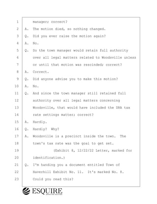 ·1· · · ·manager; correct?
·2· ·A.· The motion died, so nothing changed.
·3· ·Q.· Did you ever raise the motion again?
·4· ·A.· No.
·5· ·Q.· So the town manager would retain full authority
·6· · · ·over all legal matters related to Woodsville unless
·7· · · ·or until that motion was rescinded; correct?
·8· ·A.· Correct.
·9· ·Q.· Did anyone advise you to make this motion?
10· ·A.· No.
11· ·Q.· And since the town manager still retained full
12· · · ·authority over all legal matters concerning
13· · · ·Woodsville, that would have included the DRA tax
14· · · ·rate settings matter; correct?
15· ·A.· Hardly.
16· ·Q.· Hardly?· Why?
17· ·A.· Woodsville is a precinct inside the town.· The
18· · · ·town's tax rate was the goal to get set.
19· · · · · · · · ·(Exhibit 8, 12/22/22 Letter, marked for
20· · · ·identification.)
21· ·Q.· I'm handing you a document entitled Town of
22· · · ·Haverhill Exhibit No. 11.· It's marked No. 8.
23· · · ·Could you read this?
KEVIN KNAPP
Town of Haverhill vs Donahue Tucker & Ciandella
May 21, 2024
800.211.DEPO (3376)
EsquireSolutions.com
KEVIN KNAPP
Town of Haverhill vs Donahue Tucker & Ciandella
May 21, 2024
74
800.211.DEPO (3376)
EsquireSolutions.comYVer1f
 
