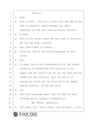 ·1· · · · · · · · ·(Pause.)
·2· ·A.· Okay.
·3· ·Q.· Look at this.· This is a letter from the DRA to the
·4· · · ·Town of Haverhill dated December 22, 2022,
·5· · · ·regarding the DRA rate setting matter; correct?
·6· ·A.· Correct.
·7· ·Q.· This is the letter where DRA said that it would not
·8· · · ·set the tax rate; correct?
·9· ·A.· Yes, that's what it states.
10· ·Q.· Could you look at the second paragraph in this
11· · · ·letter.
12· ·A.· Yes.
13· ·Q.· It says, Due to the interconnection of the issues
14· · · ·raised by the Woodsville Fire District in its
15· · · ·appeal and the rates to be set for the town and the
16· · · ·Woodsville Fire District, upon the advice of
17· · · ·counsel we cannot set tax rates while the appeal
18· · · ·remains pending.· Do you see that?
19· ·A.· Yes.
20· ·Q.· Does that paragraph state that the DRA tax rate
21· · · ·settings matter relates to Woodsville?
22· · · · · · · · ·MR. SOUCY:· Objection.
23· ·A.· This does, but I don't recall this document.· Prior
KEVIN KNAPP
Town of Haverhill vs Donahue Tucker & Ciandella
May 21, 2024
800.211.DEPO (3376)
EsquireSolutions.com
KEVIN KNAPP
Town of Haverhill vs Donahue Tucker & Ciandella
May 21, 2024
75
800.211.DEPO (3376)
EsquireSolutions.comYVer1f
 