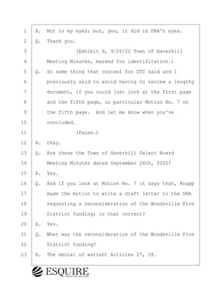 ·1· ·A.· Not in my eyes; but, yes, it did in DRA's eyes.
·2· ·Q.· Thank you.
·3· · · · · · · · ·(Exhibit 9, 9/26/22 Town of Haverhill
·4· · · ·Meeting Minutes, marked for identification.)
·5· ·Q.· So same thing that counsel for DTC said and I
·6· · · ·previously said to avoid having to review a lengthy
·7· · · ·document, if you could just look at the first page
·8· · · ·and the fifth page, in particular Motion No. 7 on
·9· · · ·the fifth page.· And let me know when you've
10· · · ·concluded.
11· · · · · · · · ·(Pause.)
12· ·A.· Okay.
13· ·Q.· Are these the Town of Haverhill Select Board
14· · · ·Meeting Minutes dated September 26th, 2022?
15· ·A.· Yes.
16· ·Q.· And if you look at Motion No. 7 it says that, Knapp
17· · · ·made the motion to write a draft letter to the DRA
18· · · ·requesting a reconsideration of the Woodsville Fire
19· · · ·District funding; is that correct?
20· ·A.· Yes.
21· ·Q.· What was the reconsideration of the Woodsville Fire
22· · · ·District funding?
23· ·A.· The denial of warrant Articles 27, 28.
KEVIN KNAPP
Town of Haverhill vs Donahue Tucker & Ciandella
May 21, 2024
800.211.DEPO (3376)
EsquireSolutions.com
KEVIN KNAPP
Town of Haverhill vs Donahue Tucker & Ciandella
May 21, 2024
77
800.211.DEPO (3376)
EsquireSolutions.comYVer1f
 