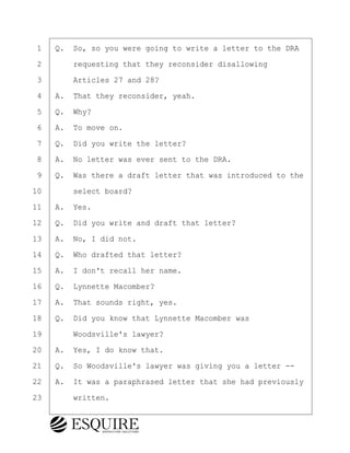 ·1· ·Q.· So, so you were going to write a letter to the DRA
·2· · · ·requesting that they reconsider disallowing
·3· · · ·Articles 27 and 28?
·4· ·A.· That they reconsider, yeah.
·5· ·Q.· Why?
·6· ·A.· To move on.
·7· ·Q.· Did you write the letter?
·8· ·A.· No letter was ever sent to the DRA.
·9· ·Q.· Was there a draft letter that was introduced to the
10· · · ·select board?
11· ·A.· Yes.
12· ·Q.· Did you write and draft that letter?
13· ·A.· No, I did not.
14· ·Q.· Who drafted that letter?
15· ·A.· I don't recall her name.
16· ·Q.· Lynnette Macomber?
17· ·A.· That sounds right, yes.
18· ·Q.· Did you know that Lynnette Macomber was
19· · · ·Woodsville's lawyer?
20· ·A.· Yes, I do know that.
21· ·Q.· So Woodsville's lawyer was giving you a letter --
22· ·A.· It was a paraphrased letter that she had previously
23· · · ·written.
KEVIN KNAPP
Town of Haverhill vs Donahue Tucker & Ciandella
May 21, 2024
800.211.DEPO (3376)
EsquireSolutions.com
KEVIN KNAPP
Town of Haverhill vs Donahue Tucker & Ciandella
May 21, 2024
78
800.211.DEPO (3376)
EsquireSolutions.comYVer1f
 