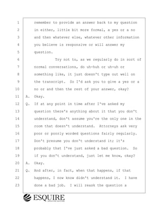 ·1· · · ·remember to provide an answer back to my question
·2· · · ·in either, little bit more formal, a yes or a no
·3· · · ·and then whatever else, whatever other information
·4· · · ·you believe is responsive or will answer my
·5· · · ·question.
·6· · · · · · · · ·Try not to, as we regularly do in sort of
·7· · · ·normal conversations, do uh-huh or uh-uh or
·8· · · ·something like, it just doesn't type out well on
·9· · · ·the transcript.· So I'd ask you to give a yes or a
10· · · ·no or and then the rest of your answer, okay?
11· ·A.· Okay.
12· ·Q.· If at any point in time after I've asked my
13· · · ·question there's anything about it that you don't
14· · · ·understand, don't assume you're the only one in the
15· · · ·room that doesn't understand.· Attorneys ask very
16· · · ·poor or poorly worded questions fairly regularly.
17· · · ·Don't presume you don't understand it; it's
18· · · ·probably that I've just asked a bad question.· So
19· · · ·if you don't understand, just let me know, okay?
20· ·A.· Okay.
21· ·Q.· And after, in fact, when that happens, if that
22· · · ·happens, I now know didn't understand it.· I have
23· · · ·done a bad job.· I will reask the question a
KEVIN KNAPP
Town of Haverhill vs Donahue Tucker & Ciandella
May 21, 2024
800.211.DEPO (3376)
EsquireSolutions.com
KEVIN KNAPP
Town of Haverhill vs Donahue Tucker & Ciandella
May 21, 2024
7
800.211.DEPO (3376)
EsquireSolutions.comYVer1f
 