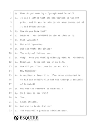·1· ·Q.· What do you mean by a "paraphrased letter"?
·2· ·A.· It was a letter that she had written to the DRA
·3· · · ·prior, and it was certain points were tooken out of
·4· · · ·it and reconstructed.
·5· ·Q.· How do you know that?
·6· ·A.· Because I was involved in the writing of it.
·7· ·Q.· With Lynnette?
·8· ·A.· Not with Lynnette.
·9· ·Q.· But she wrote the letter?
10· ·A.· The original letter, yes.
11· ·Q.· Okay.· Were you working directly with Ms. Macomber?
12· ·A.· Negative.· Never met her in my life.
13· ·Q.· How did you first come in contact with
14· · · ·Ms. Macomber?
15· ·A.· A resident a Haverhill.· I've never contacted her
16· · · ·or had any contact with her but through a resident
17· · · ·of Haverhill.
18· ·Q.· Who was the resident of Haverhill?
19· ·A.· Do I have to say that?
20· ·Q.· Yes.
21· ·A.· Kevin Shelton.
22· ·Q.· And who is Kevin Shelton?
23· ·A.· The Woodsville precinct administrator.
KEVIN KNAPP
Town of Haverhill vs Donahue Tucker & Ciandella
May 21, 2024
800.211.DEPO (3376)
EsquireSolutions.com
KEVIN KNAPP
Town of Haverhill vs Donahue Tucker & Ciandella
May 21, 2024
79
800.211.DEPO (3376)
EsquireSolutions.comYVer1f
 