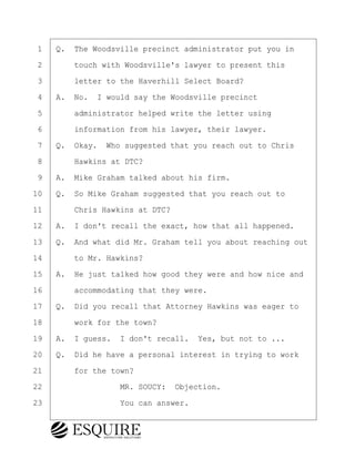 ·1· ·Q.· The Woodsville precinct administrator put you in
·2· · · ·touch with Woodsville's lawyer to present this
·3· · · ·letter to the Haverhill Select Board?
·4· ·A.· No.· I would say the Woodsville precinct
·5· · · ·administrator helped write the letter using
·6· · · ·information from his lawyer, their lawyer.
·7· ·Q.· Okay.· Who suggested that you reach out to Chris
·8· · · ·Hawkins at DTC?
·9· ·A.· Mike Graham talked about his firm.
10· ·Q.· So Mike Graham suggested that you reach out to
11· · · ·Chris Hawkins at DTC?
12· ·A.· I don't recall the exact, how that all happened.
13· ·Q.· And what did Mr. Graham tell you about reaching out
14· · · ·to Mr. Hawkins?
15· ·A.· He just talked how good they were and how nice and
16· · · ·accommodating that they were.
17· ·Q.· Did you recall that Attorney Hawkins was eager to
18· · · ·work for the town?
19· ·A.· I guess.· I don't recall.· Yes, but not to ...
20· ·Q.· Did he have a personal interest in trying to work
21· · · ·for the town?
22· · · · · · · · ·MR. SOUCY:· Objection.
23· · · · · · · · ·You can answer.
KEVIN KNAPP
Town of Haverhill vs Donahue Tucker & Ciandella
May 21, 2024
800.211.DEPO (3376)
EsquireSolutions.com
KEVIN KNAPP
Town of Haverhill vs Donahue Tucker & Ciandella
May 21, 2024
80
800.211.DEPO (3376)
EsquireSolutions.comYVer1f
 