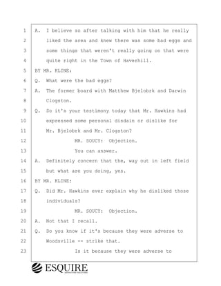 ·1· ·A.· I believe so after talking with him that he really
·2· · · ·liked the area and knew there was some bad eggs and
·3· · · ·some things that weren't really going on that were
·4· · · ·quite right in the Town of Haverhill.
·5· ·BY MR. KLINE:
·6· ·Q.· What were the bad eggs?
·7· ·A.· The former board with Matthew Bjelobrk and Darwin
·8· · · ·Clogston.
·9· ·Q.· So it's your testimony today that Mr. Hawkins had
10· · · ·expressed some personal disdain or dislike for
11· · · ·Mr. Bjelobrk and Mr. Clogston?
12· · · · · · · · ·MR. SOUCY:· Objection.
13· · · · · · · · ·You can answer.
14· ·A.· Definitely concern that the, way out in left field
15· · · ·but what are you doing, yes.
16· ·BY MR. KLINE:
17· ·Q.· Did Mr. Hawkins ever explain why he disliked those
18· · · ·individuals?
19· · · · · · · · ·MR. SOUCY:· Objection.
20· ·A.· Not that I recall.
21· ·Q.· Do you know if it's because they were adverse to
22· · · ·Woodsville -- strike that.
23· · · · · · · · ·Is it because they were adverse to
KEVIN KNAPP
Town of Haverhill vs Donahue Tucker & Ciandella
May 21, 2024
800.211.DEPO (3376)
EsquireSolutions.com
KEVIN KNAPP
Town of Haverhill vs Donahue Tucker & Ciandella
May 21, 2024
81
800.211.DEPO (3376)
EsquireSolutions.comYVer1f
 