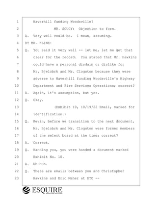 ·1· · · ·Haverhill funding Woodsville?
·2· · · · · · · · ·MR. SOUCY:· Objection to form.
·3· ·A.· Very well could be.· I mean, assuming.
·4· ·BY MR. KLINE:
·5· ·Q.· You said it very well -- let me, let me get that
·6· · · ·clear for the record.· You stated that Mr. Hawkins
·7· · · ·could have a personal disdain or dislike for
·8· · · ·Mr. Bjelobrk and Mr. Clogston because they were
·9· · · ·adverse to Haverhill funding Woodsville's Highway
10· · · ·Department and Fire Services Operations; correct?
11· ·A.· Again, it's assumption, but yes.
12· ·Q.· Okay.
13· · · · · · · · ·(Exhibit 10, 10/19/22 Email, marked for
14· · · ·identification.)
15· ·Q.· Kevin, before we transition to the next document,
16· · · ·Mr. Bjelobrk and Mr. Clogston were former members
17· · · ·of the select board at the time; correct?
18· ·A.· Correct.
19· ·Q.· Handing you, you were handed a document marked
20· · · ·Exhibit No. 10.
21· ·A.· Uh-huh.
22· ·Q.· These are emails between you and Christopher
23· · · ·Hawkins and Eric Maher at DTC --
KEVIN KNAPP
Town of Haverhill vs Donahue Tucker & Ciandella
May 21, 2024
800.211.DEPO (3376)
EsquireSolutions.com
KEVIN KNAPP
Town of Haverhill vs Donahue Tucker & Ciandella
May 21, 2024
82
800.211.DEPO (3376)
EsquireSolutions.comYVer1f
 
