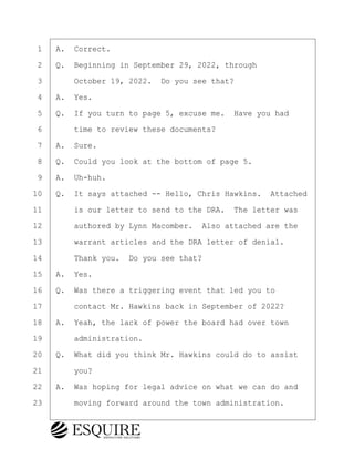 ·1· ·A.· Correct.
·2· ·Q.· Beginning in September 29, 2022, through
·3· · · ·October 19, 2022.· Do you see that?
·4· ·A.· Yes.
·5· ·Q.· If you turn to page 5, excuse me.· Have you had
·6· · · ·time to review these documents?
·7· ·A.· Sure.
·8· ·Q.· Could you look at the bottom of page 5.
·9· ·A.· Uh-huh.
10· ·Q.· It says attached -- Hello, Chris Hawkins.· Attached
11· · · ·is our letter to send to the DRA.· The letter was
12· · · ·authored by Lynn Macomber.· Also attached are the
13· · · ·warrant articles and the DRA letter of denial.
14· · · ·Thank you.· Do you see that?
15· ·A.· Yes.
16· ·Q.· Was there a triggering event that led you to
17· · · ·contact Mr. Hawkins back in September of 2022?
18· ·A.· Yeah, the lack of power the board had over town
19· · · ·administration.
20· ·Q.· What did you think Mr. Hawkins could do to assist
21· · · ·you?
22· ·A.· Was hoping for legal advice on what we can do and
23· · · ·moving forward around the town administration.
KEVIN KNAPP
Town of Haverhill vs Donahue Tucker & Ciandella
May 21, 2024
800.211.DEPO (3376)
EsquireSolutions.com
KEVIN KNAPP
Town of Haverhill vs Donahue Tucker & Ciandella
May 21, 2024
83
800.211.DEPO (3376)
EsquireSolutions.comYVer1f
 