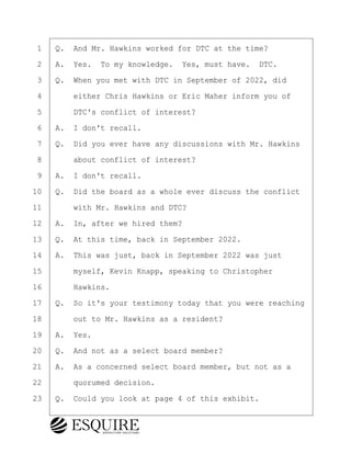 ·1· ·Q.· And Mr. Hawkins worked for DTC at the time?
·2· ·A.· Yes.· To my knowledge.· Yes, must have.· DTC.
·3· ·Q.· When you met with DTC in September of 2022, did
·4· · · ·either Chris Hawkins or Eric Maher inform you of
·5· · · ·DTC's conflict of interest?
·6· ·A.· I don't recall.
·7· ·Q.· Did you ever have any discussions with Mr. Hawkins
·8· · · ·about conflict of interest?
·9· ·A.· I don't recall.
10· ·Q.· Did the board as a whole ever discuss the conflict
11· · · ·with Mr. Hawkins and DTC?
12· ·A.· In, after we hired them?
13· ·Q.· At this time, back in September 2022.
14· ·A.· This was just, back in September 2022 was just
15· · · ·myself, Kevin Knapp, speaking to Christopher
16· · · ·Hawkins.
17· ·Q.· So it's your testimony today that you were reaching
18· · · ·out to Mr. Hawkins as a resident?
19· ·A.· Yes.
20· ·Q.· And not as a select board member?
21· ·A.· As a concerned select board member, but not as a
22· · · ·quorumed decision.
23· ·Q.· Could you look at page 4 of this exhibit.
KEVIN KNAPP
Town of Haverhill vs Donahue Tucker & Ciandella
May 21, 2024
800.211.DEPO (3376)
EsquireSolutions.com
KEVIN KNAPP
Town of Haverhill vs Donahue Tucker & Ciandella
May 21, 2024
84
800.211.DEPO (3376)
EsquireSolutions.comYVer1f
 