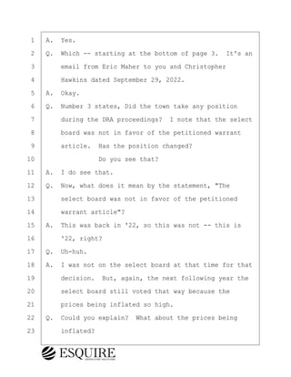 ·1· ·A.· Yes.
·2· ·Q.· Which -- starting at the bottom of page 3.· It's an
·3· · · ·email from Eric Maher to you and Christopher
·4· · · ·Hawkins dated September 29, 2022.
·5· ·A.· Okay.
·6· ·Q.· Number 3 states, Did the town take any position
·7· · · ·during the DRA proceedings?· I note that the select
·8· · · ·board was not in favor of the petitioned warrant
·9· · · ·article.· Has the position changed?
10· · · · · · · · ·Do you see that?
11· ·A.· I do see that.
12· ·Q.· Now, what does it mean by the statement, "The
13· · · ·select board was not in favor of the petitioned
14· · · ·warrant article"?
15· ·A.· This was back in '22, so this was not -- this is
16· · · ·'22, right?
17· ·Q.· Uh-huh.
18· ·A.· I was not on the select board at that time for that
19· · · ·decision.· But, again, the next following year the
20· · · ·select board still voted that way because the
21· · · ·prices being inflated so high.
22· ·Q.· Could you explain?· What about the prices being
23· · · ·inflated?
KEVIN KNAPP
Town of Haverhill vs Donahue Tucker & Ciandella
May 21, 2024
800.211.DEPO (3376)
EsquireSolutions.com
KEVIN KNAPP
Town of Haverhill vs Donahue Tucker & Ciandella
May 21, 2024
85
800.211.DEPO (3376)
EsquireSolutions.comYVer1f
 