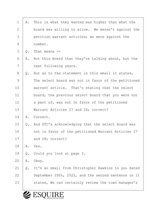 ·1· ·A.· This is what they wanted was higher than what the
·2· · · ·board was willing to allow.· We weren't against the
·3· · · ·petition warrant articles; we were against the
·4· · · ·number.
·5· ·Q.· That means --
·6· ·A.· Not this board that they're talking about, but the
·7· · · ·next following years.
·8· ·Q.· But as to the statement in this email it states,
·9· · · ·The select board was not in favor of the petitioned
10· · · ·warrant article.· That's stating that the select
11· · · ·board, the previous select board that you were not
12· · · ·a part of, was not in favor of the petitioned
13· · · ·Warrant Articles 27 and 28; correct?
14· ·A.· Correct.
15· ·Q.· And DTC's acknowledging that the select board was
16· · · ·not in favor of the petitioned Warrant Articles 27
17· · · ·and 28; correct?
18· ·A.· Yes.
19· ·Q.· Could you look at page 3.
20· ·A.· Okay.
21· ·Q.· It's an email from Christopher Hawkins to you dated
22· · · ·September 29th, 2022, and the second sentence in it
23· · · ·states, We can certainly review the town manager's
KEVIN KNAPP
Town of Haverhill vs Donahue Tucker & Ciandella
May 21, 2024
800.211.DEPO (3376)
EsquireSolutions.com
KEVIN KNAPP
Town of Haverhill vs Donahue Tucker & Ciandella
May 21, 2024
86
800.211.DEPO (3376)
EsquireSolutions.comYVer1f
 