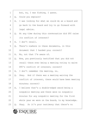 ·1· · · ·but, no, I was fishing, I guess.
·2· ·Q.· Could you explain?
·3· ·A.· I was looking for what we could do as a board and
·4· · · ·go back to the board and try to go forward with
·5· · · ·legal advice.
·6· ·Q.· At any time during this conversation did DTC raise
·7· · · ·its conflict of interest?
·8· ·A.· I don't recall.
·9· ·Q.· There's nowhere in these documents, in this
10· · · ·document that I handed you; correct?
11· ·A.· No, not that I'm aware of.
12· ·Q.· Now, you previously testified that you did not
13· · · ·recall there ever being a meeting voting to waive
14· · · ·DTC's conflict of interest; correct?
15· ·A.· I don't remember the meeting, no.
16· ·Q.· Okay.· And if there was a meeting waiving the
17· · · ·conflict of interest, there would have been meeting
18· · · ·minutes; correct?
19· ·A.· I believe that's a double-edged sword being a
20· · · ·nonpublic meeting and there were no nonpublic
21· · · ·minutes for any nonpublic meeting for the first
22· · · ·whole year we were on the board, to my knowledge.
23· ·Q.· Okay.· So it's your testimony that there's no
KEVIN KNAPP
Town of Haverhill vs Donahue Tucker & Ciandella
May 21, 2024
800.211.DEPO (3376)
EsquireSolutions.com
KEVIN KNAPP
Town of Haverhill vs Donahue Tucker & Ciandella
May 21, 2024
88
800.211.DEPO (3376)
EsquireSolutions.comYVer1f
 