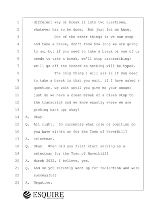 ·1· · · ·different way or break it into two questions,
·2· · · ·whatever has to be done.· But just let me know.
·3· · · · · · · · ·One of the other things is we can stop
·4· · · ·and take a break, don't know how long we are going
·5· · · ·to go, but if you need to take a break or one of us
·6· · · ·needs to take a break, we'll stop transcribing;
·7· · · ·we'll go off the record so nothing will be typed.
·8· · · · · · · · ·The only thing I will ask is if you need
·9· · · ·to take a break is that you wait, if I have asked a
10· · · ·question, we wait until you give me your answer
11· · · ·just so we have a clean break or a clean stop to
12· · · ·the transcript and we know exactly where we are
13· · · ·picking back up; okay?
14· ·A.· Okay.
15· ·Q.· All right.· So currently what role or position do
16· · · ·you have within or for the Town of Haverhill?
17· ·A.· Selectman.
18· ·Q.· Okay.· When did you first start serving as a
19· · · ·selectman for the Town of Haverhill?
20· ·A.· March 2022, I believe, yes.
21· ·Q.· And so you recently went up for reelection and were
22· · · ·successful?
23· ·A.· Negative.
KEVIN KNAPP
Town of Haverhill vs Donahue Tucker & Ciandella
May 21, 2024
800.211.DEPO (3376)
EsquireSolutions.com
KEVIN KNAPP
Town of Haverhill vs Donahue Tucker & Ciandella
May 21, 2024
8
800.211.DEPO (3376)
EsquireSolutions.comYVer1f
 