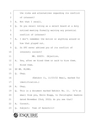 ·1· · · ·the risks and alternatives regarding its conflict
·2· · · ·of interest?
·3· ·A.· Not that I recall.
·4· ·Q.· Do you recall voting as a select board at a duly
·5· · · ·noticed meeting formally waiving any potential
·6· · · ·conflict of interest?
·7· ·A.· I don't remember the motion or anything around or
·8· · · ·how that played out.
·9· ·Q.· So DTC never advised you of its conflict of
10· · · ·interest; correct?
11· · · · · · · · ·MR. SOUCY:· Objection.
12· ·A.· Yes, after we hired them or said to hire them.
13· · · ·Hired them.
14· ·BY MR. KLINE:
15· ·Q.· Okay.
16· · · · · · · · ·(Exhibit 11, 11/23/22 Email, marked for
17· · · ·identification.)
18· ·A.· Okay.
19· ·Q.· This is a document marked Exhibit No. 11.· It's an
20· · · ·email from you, Kevin Knapp, to Christopher Hawkins
21· · · ·dated November 23rd, 2022; do you see that?
22· ·A.· Correct.
23· ·Q.· Subject:· Town of Haverhill?
KEVIN KNAPP
Town of Haverhill vs Donahue Tucker & Ciandella
May 21, 2024
800.211.DEPO (3376)
EsquireSolutions.com
KEVIN KNAPP
Town of Haverhill vs Donahue Tucker & Ciandella
May 21, 2024
90
800.211.DEPO (3376)
EsquireSolutions.comYVer1f
 
