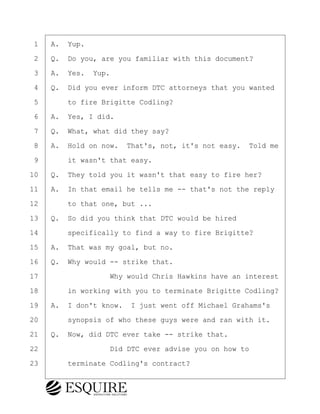 ·1· ·A.· Yup.
·2· ·Q.· Do you, are you familiar with this document?
·3· ·A.· Yes.· Yup.
·4· ·Q.· Did you ever inform DTC attorneys that you wanted
·5· · · ·to fire Brigitte Codling?
·6· ·A.· Yes, I did.
·7· ·Q.· What, what did they say?
·8· ·A.· Hold on now.· That's, not, it's not easy.· Told me
·9· · · ·it wasn't that easy.
10· ·Q.· They told you it wasn't that easy to fire her?
11· ·A.· In that email he tells me -- that's not the reply
12· · · ·to that one, but ...
13· ·Q.· So did you think that DTC would be hired
14· · · ·specifically to find a way to fire Brigitte?
15· ·A.· That was my goal, but no.
16· ·Q.· Why would -- strike that.
17· · · · · · · · ·Why would Chris Hawkins have an interest
18· · · ·in working with you to terminate Brigitte Codling?
19· ·A.· I don't know.· I just went off Michael Grahams's
20· · · ·synopsis of who these guys were and ran with it.
21· ·Q.· Now, did DTC ever take -- strike that.
22· · · · · · · · ·Did DTC ever advise you on how to
23· · · ·terminate Codling's contract?
KEVIN KNAPP
Town of Haverhill vs Donahue Tucker & Ciandella
May 21, 2024
800.211.DEPO (3376)
EsquireSolutions.com
KEVIN KNAPP
Town of Haverhill vs Donahue Tucker & Ciandella
May 21, 2024
91
800.211.DEPO (3376)
EsquireSolutions.comYVer1f
 